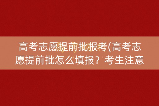 高考志愿提前批报考(高考志愿提前批怎么填报？考生注意了!)