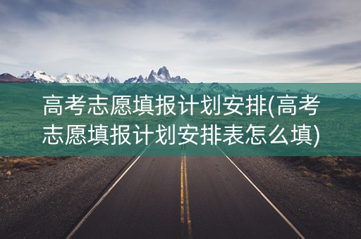 高考志愿填报计划安排(高考志愿填报计划安排表怎么填)