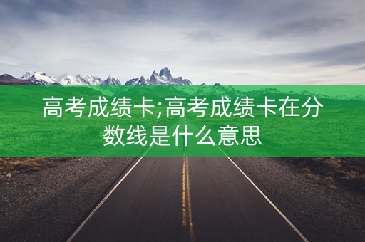 高考成绩卡;高考成绩卡在分数线是什么意思