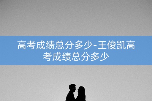 高考成绩总分多少-王俊凯高考成绩总分多少