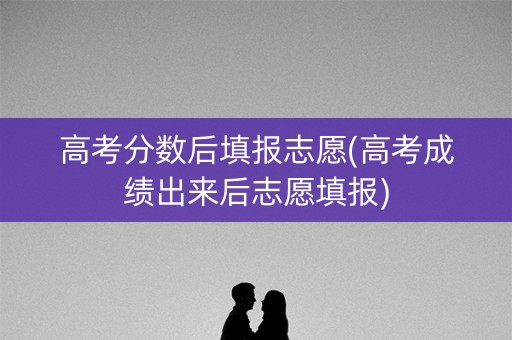 高考分数后填报志愿(高考成绩出来后志愿填报)
