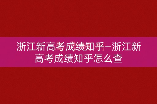 浙江新高考成绩知乎—浙江新高考成绩知乎怎么查
