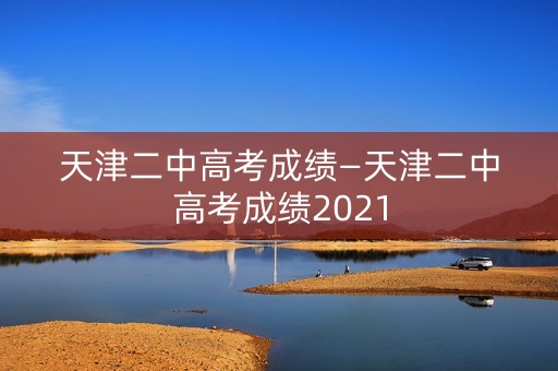 天津二中高考成绩—天津二中高考成绩2021