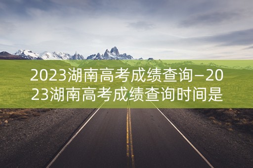 2023湖南高考成绩查询—2023湖南高考成绩查询时间是多少
