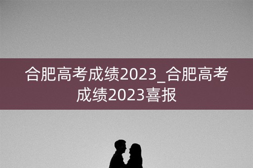 合肥高考成绩2023_合肥高考成绩2023喜报