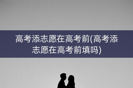 高考添志愿在高考前(高考添志愿在高考前填吗)