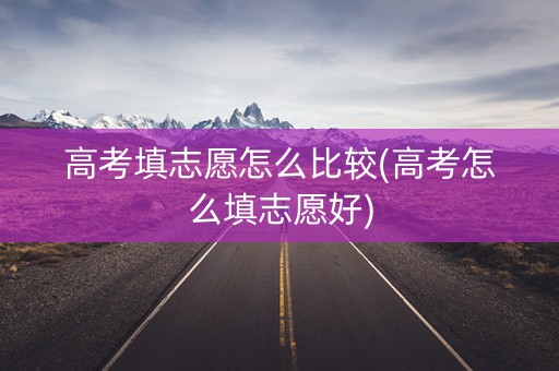 高考填志愿怎么比较(高考怎么填志愿好)