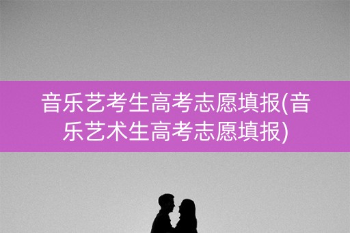 音乐艺考生高考志愿填报(音乐艺术生高考志愿填报)