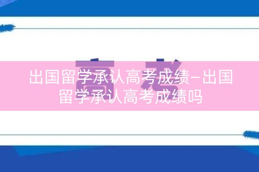 出国留学承认高考成绩—出国留学承认高考成绩吗