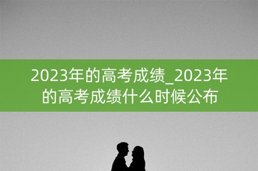 2023年的高考成绩_2023年的高考成绩什么时候公布