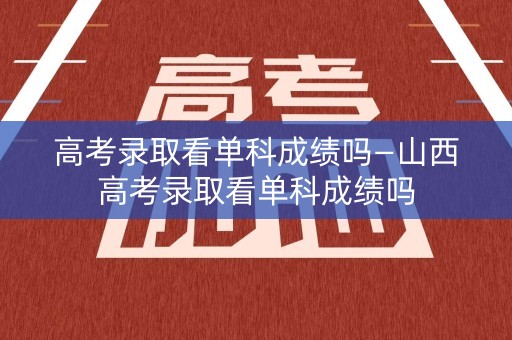 高考录取看单科成绩吗—山西高考录取看单科成绩吗