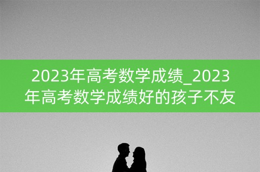 2023年高考数学成绩_2023年高考数学成绩好的孩子不友好