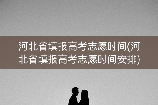 河北省填报高考志愿时间(河北省填报高考志愿时间安排)