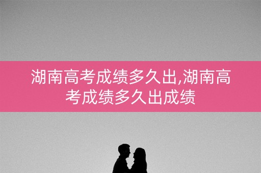 湖南高考成绩多久出,湖南高考成绩多久出成绩