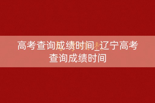 高考查询成绩时间_辽宁高考查询成绩时间