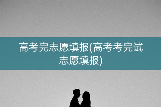 高考完志愿填报(高考考完试志愿填报)
