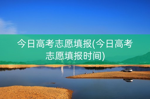 今日高考志愿填报(今日高考志愿填报时间)