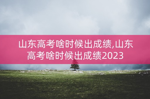 山东高考啥时候出成绩,山东高考啥时候出成绩2023