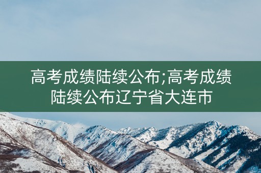 高考成绩陆续公布;高考成绩陆续公布辽宁省大连市