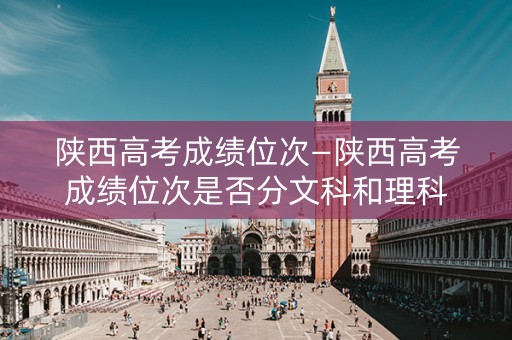 陕西高考成绩位次—陕西高考成绩位次是否分文科和理科