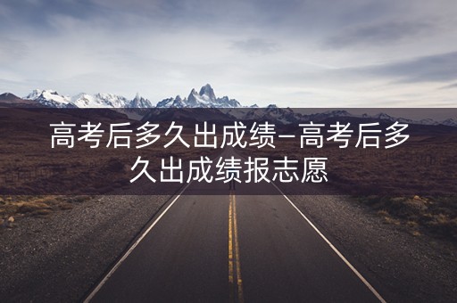 高考后多久出成绩—高考后多久出成绩报志愿