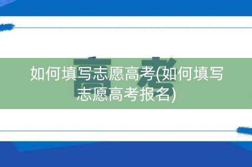如何填写志愿高考(如何填写志愿高考报名)
