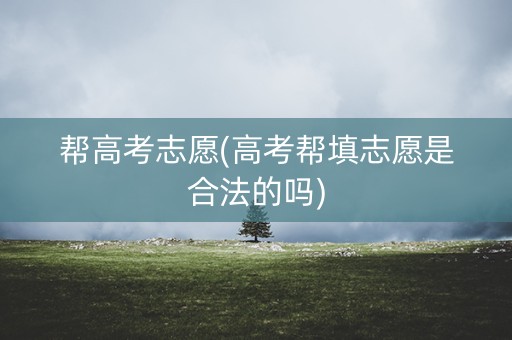 帮高考志愿(高考帮填志愿是合法的吗)