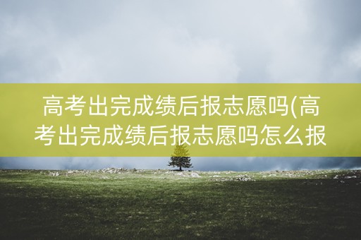 详细阅读:高考出完成绩后报志愿吗(高考出完成绩后报志愿吗怎么报) 高考出完成绩后报志愿吗(高考出完成绩后报志愿吗怎么报)