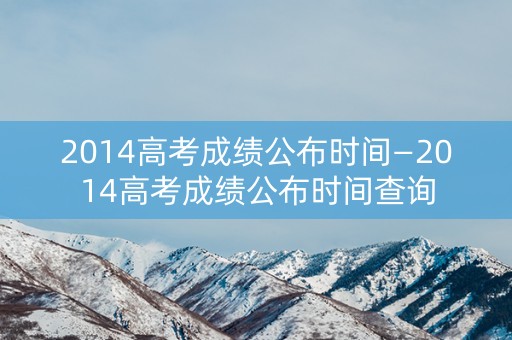 2014高考成绩公布时间—2014高考成绩公布时间查询