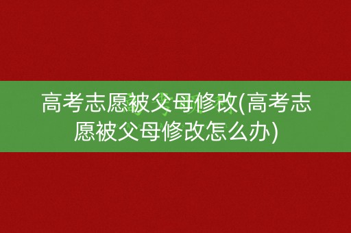 高考志愿被父母修改(高考志愿被父母修改怎么办)
