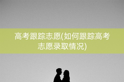 高考跟踪志愿(如何跟踪高考志愿录取情况)