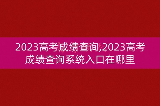 2023高考成绩查询,2023高考成绩查询系统入口在哪里