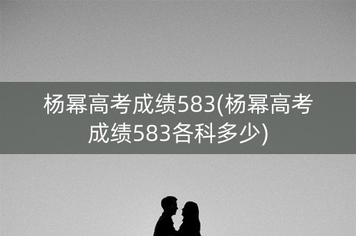 杨幂高考成绩583(杨幂高考成绩583各科多少)