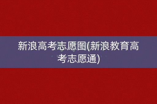 新浪高考志愿图(新浪教育高考志愿通)