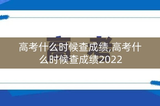 高考什么时候查成绩,高考什么时候查成绩2022