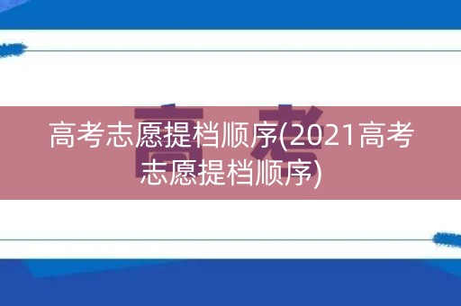 高考志愿提档顺序(2021高考志愿提档顺序)