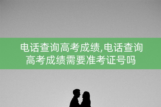 电话查询高考成绩,电话查询高考成绩需要准考证号吗
