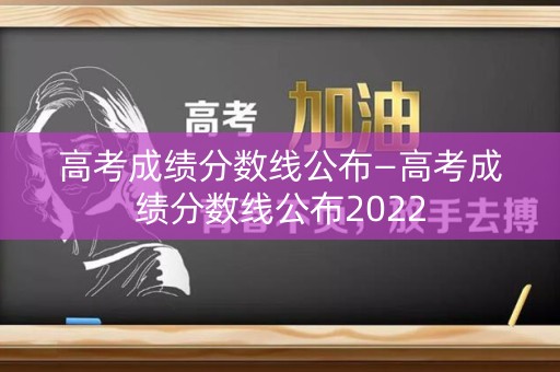 高考成绩分数线公布—高考成绩分数线公布2022