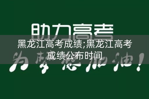 黑龙江高考成绩;黑龙江高考成绩公布时间