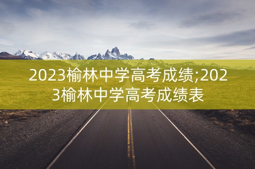 2023榆林中学高考成绩;2023榆林中学高考成绩表