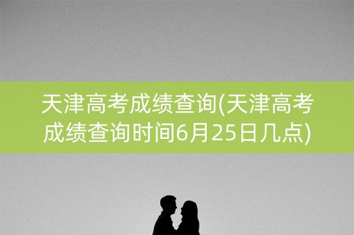 天津高考成绩查询(天津高考成绩查询时间6月25日几点)