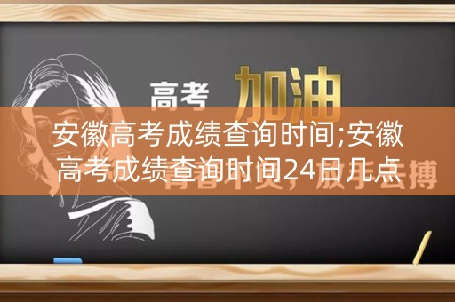 安徽高考成绩查询时间;安徽高考成绩查询时间24日几点