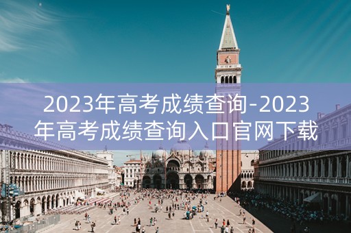 2023年高考成绩查询-2023年高考成绩查询入口官网下载