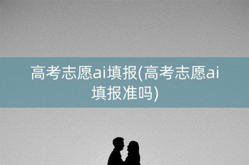 高考志愿ai填报(高考志愿ai填报准吗)