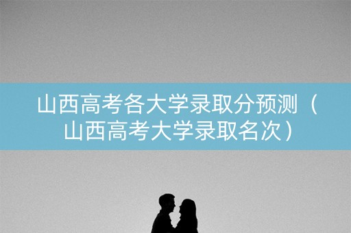山西高考各大学录取分预测(山西高考大学录取名次) 山西高考各大学录取分预测(山西高考大学录取名次)
