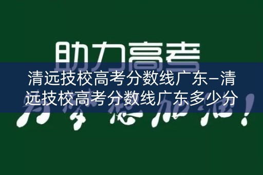 清远技校高考分数线广东—清远技校高考分数线广东多少分 清远技校高考分数线广东—清远技校高考分数线广东多少分