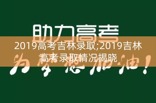 2019高考吉林录取;2019吉林高考录取情况揭晓 2019高考吉林录取;2019吉林高考录取情况揭晓