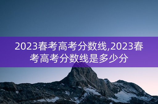 2023春考高考分数线,2023春考高考分数线是多少分