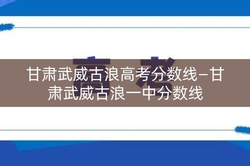 甘肃武威古浪高考分数线—甘肃武威古浪一中分数线