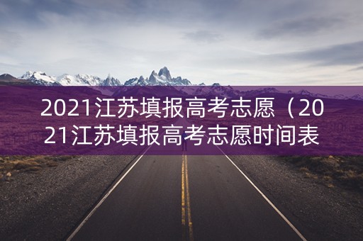 2021江苏填报高考志愿（2021江苏填报高考志愿时间表）